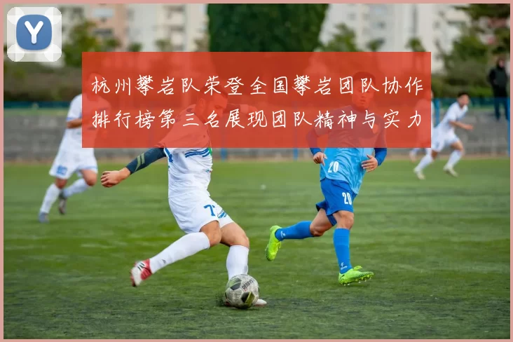 杭州攀岩队荣登全国攀岩团队协作排行榜第三名展现团队精神与实力