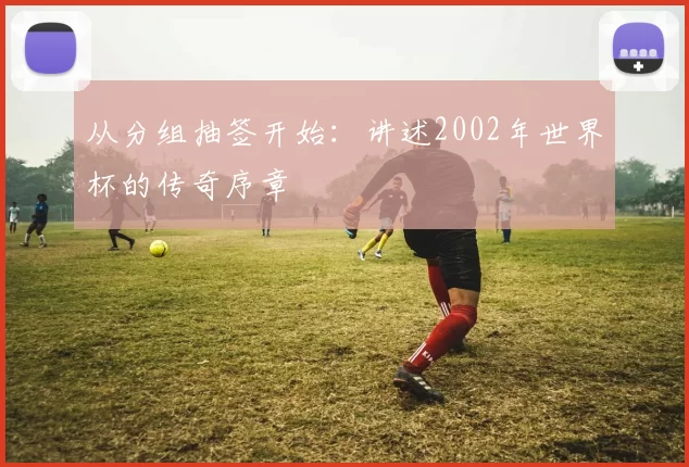 从分组抽签开始：讲述2002年世界杯的传奇序章