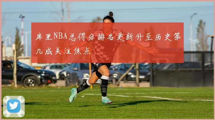 库里NBA总得分排名更新升至历史第几成关注焦点