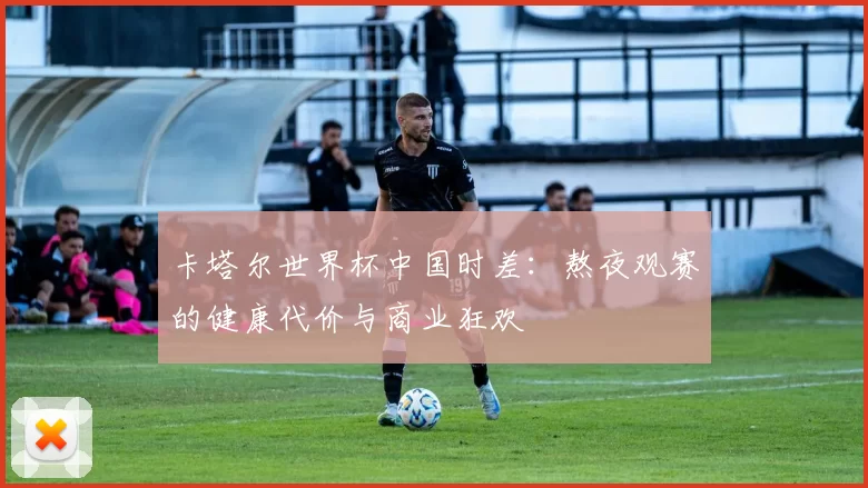 卡塔尔世界杯中国时差:熬夜观赛的健康代价与商业狂欢