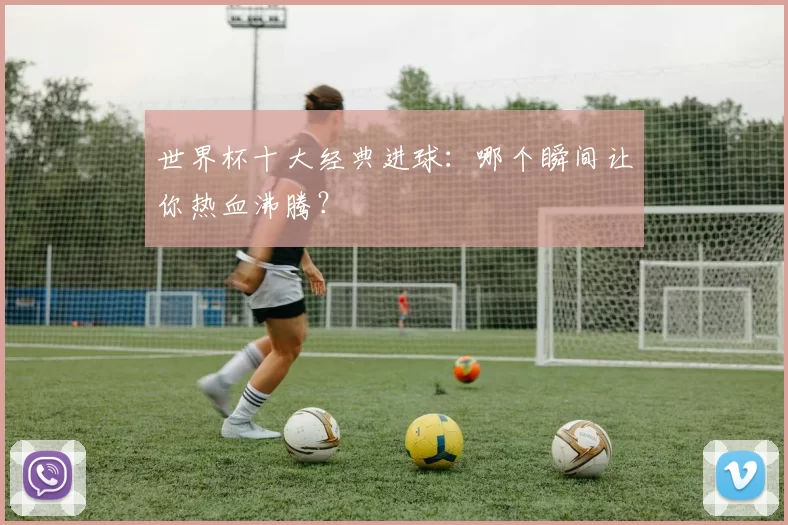 世界杯十大经典进球：哪个瞬间让你热血沸腾？