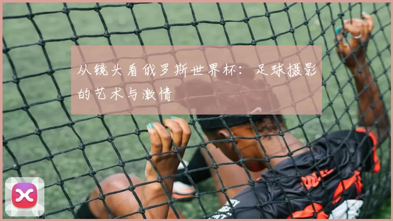 从镜头看俄罗斯世界杯:足球摄影的艺术与激情