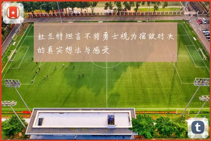 杜兰特坦言不将勇士视为宿敌对决的真实想法与感受