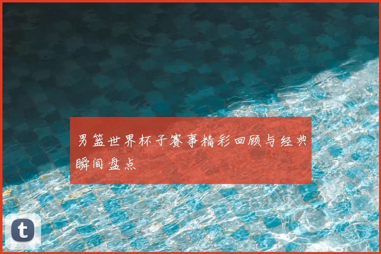男篮世界杯子赛事精彩回顾与经典瞬间盘点