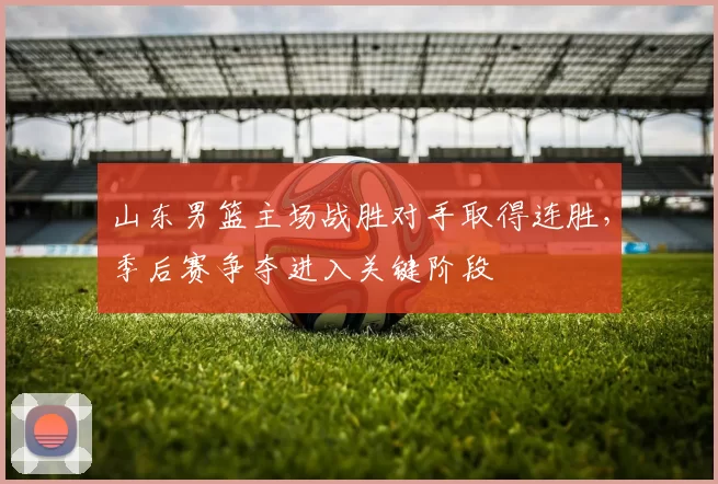 山东男篮主场战胜对手取得连胜,季后赛争夺进入关键阶段