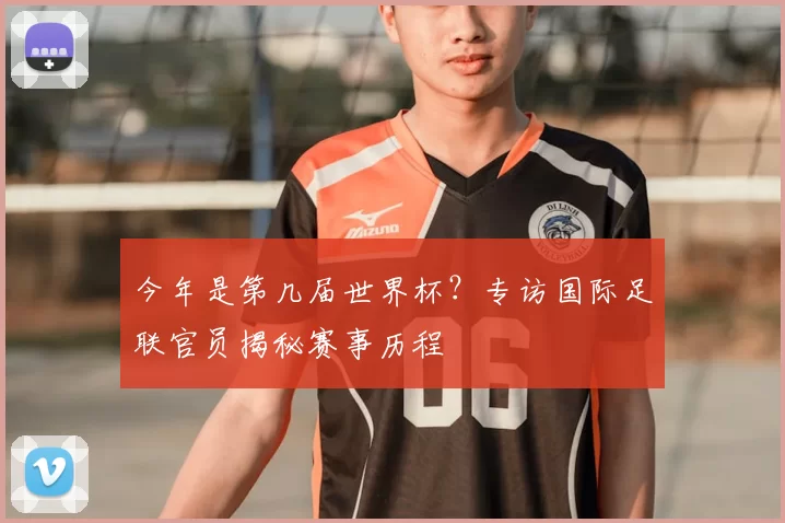 今年是第几届世界杯?专访国际足联官员揭秘赛事历程