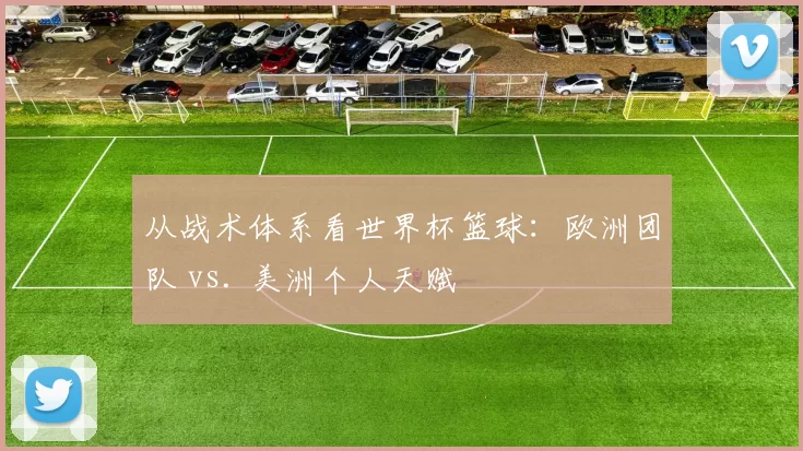 从战术体系看世界杯篮球：欧洲团队 vs. 美洲个人天赋