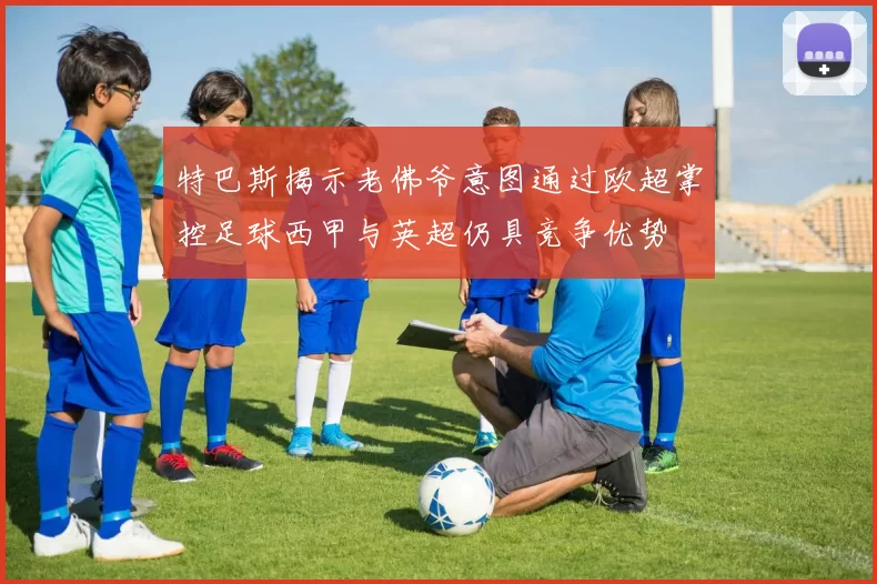 特巴斯揭示老佛爷意图通过欧超掌控足球西甲与英超仍具竞争优势