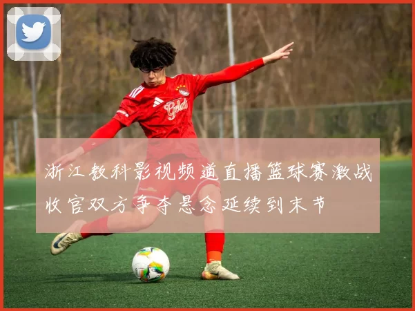 浙江教科影视频道直播篮球赛激战收官双方争夺悬念延续到末节
