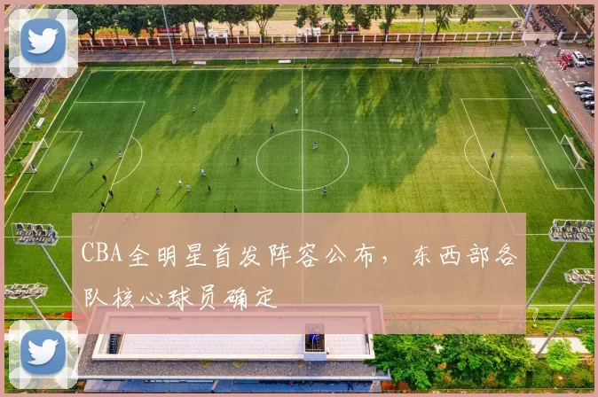 CBA全明星首发阵容公布，东西部各队核心球员确定