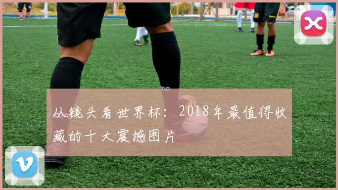 从镜头看世界杯：2018年最值得收藏的十大震撼图片