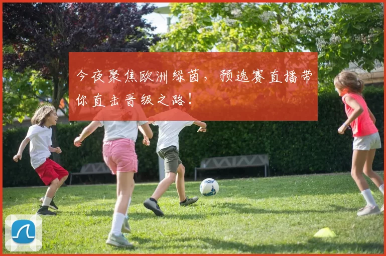 今夜聚焦欧洲绿茵，预选赛直播带你直击晋级之路！