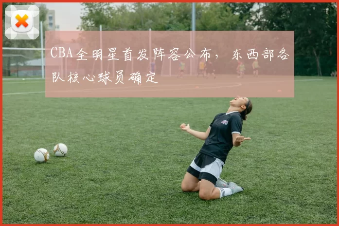 CBA全明星首发阵容公布，东西部各队核心球员确定