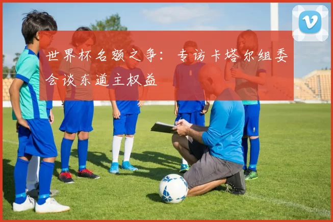 世界杯名额之争：专访卡塔尔组委会谈东道主权益