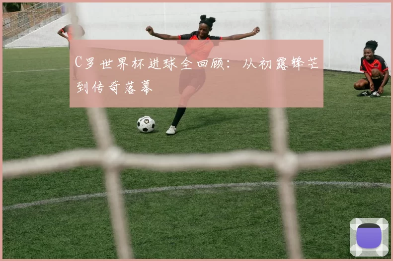 C罗世界杯进球全回顾:从初露锋芒到传奇落幕