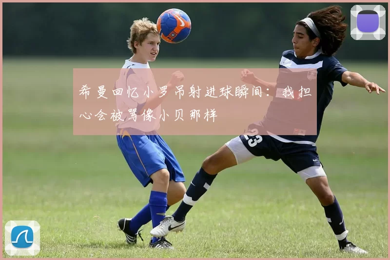 希曼回忆小罗吊射进球瞬间:我担心会被骂像小贝那样