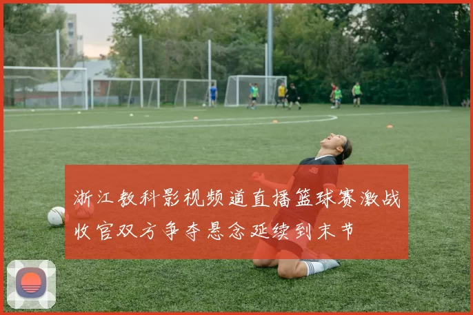 浙江教科影视频道直播篮球赛激战收官双方争夺悬念延续到末节