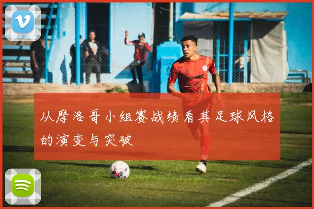 从摩洛哥小组赛战绩看其足球风格的演变与突破