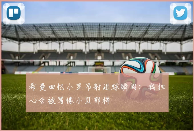 希曼回忆小罗吊射进球瞬间:我担心会被骂像小贝那样