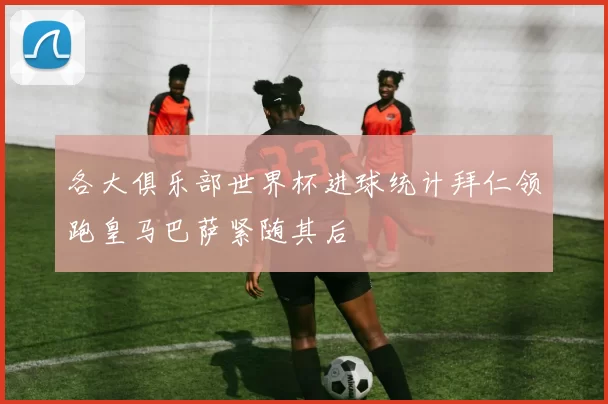各大俱乐部世界杯进球统计拜仁领跑皇马巴萨紧随其后