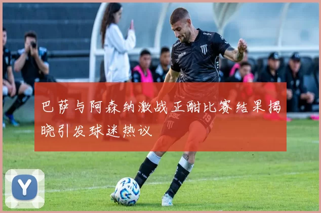 巴萨与阿森纳激战正酣比赛结果揭晓引发球迷热议
