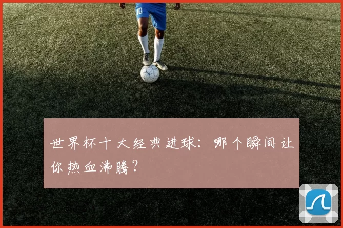 世界杯十大经典进球：哪个瞬间让你热血沸腾？
