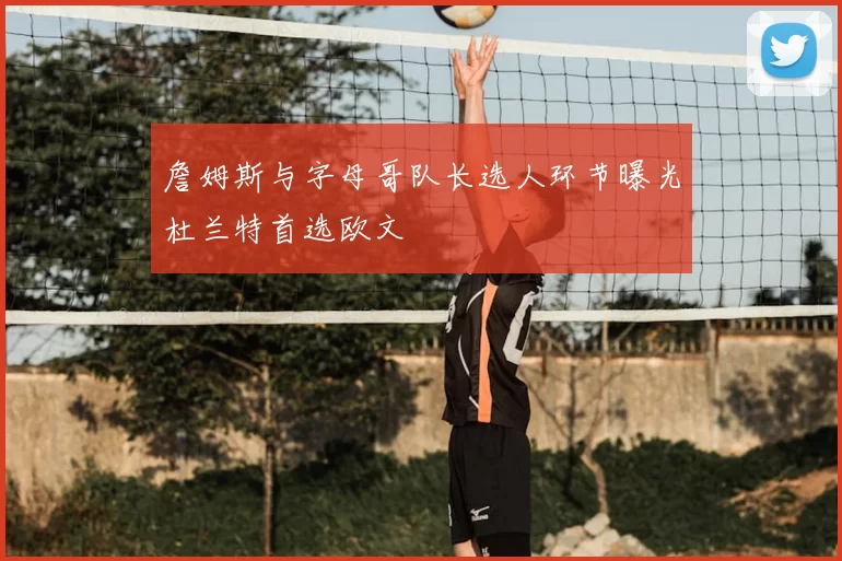 詹姆斯与字母哥队长选人环节曝光杜兰特首选欧文