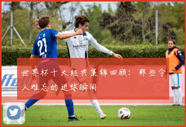 世界杯十大经典集锦回顾:那些令人难忘的进球瞬间