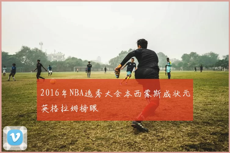 2016年NBA选秀大会本西蒙斯成状元英格拉姆榜眼