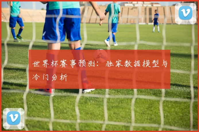 世界杯赛事预测：独家数据模型与冷门分析