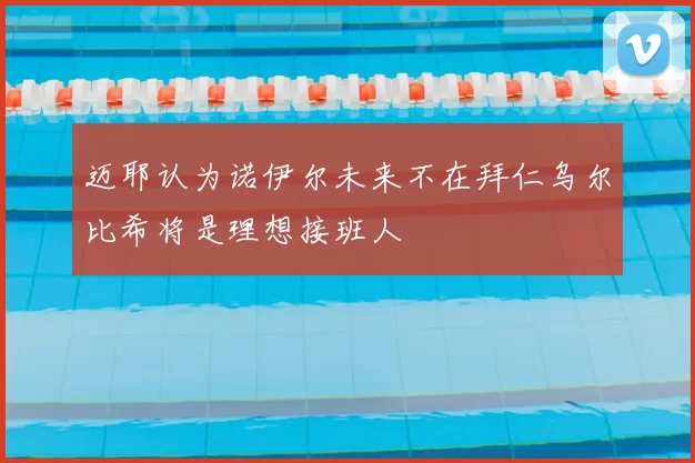 迈耶认为诺伊尔未来不在拜仁乌尔比希将是理想接班人