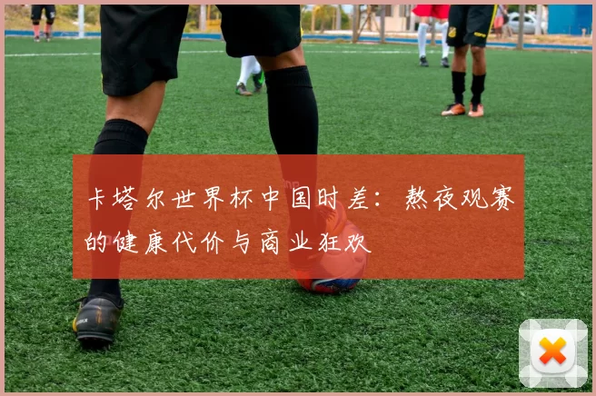卡塔尔世界杯中国时差：熬夜观赛的健康代价与商业狂欢