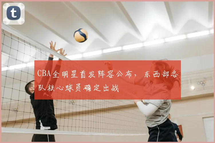 CBA全明星首发阵容公布，东西部各队核心球员确定出战