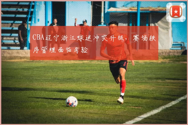 CBA辽宁浙江球迷冲突升级，赛场秩序管理面临考验