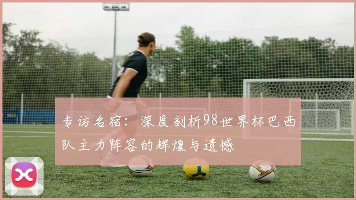 专访名宿：深度剖析98世界杯巴西队主力阵容的辉煌与遗憾