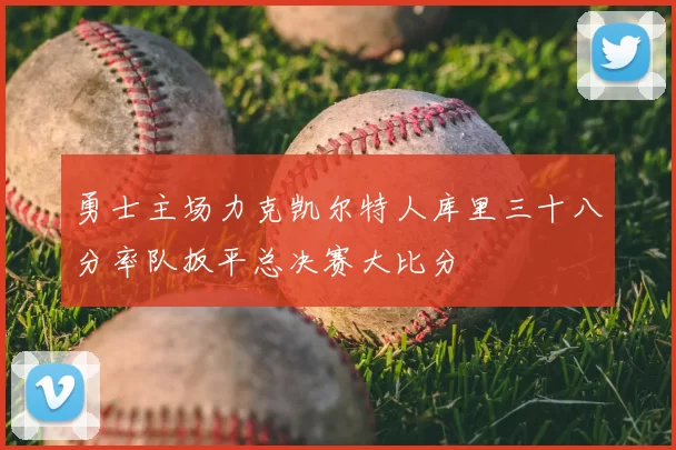 勇士主场力克凯尔特人库里三十八分率队扳平总决赛大比分