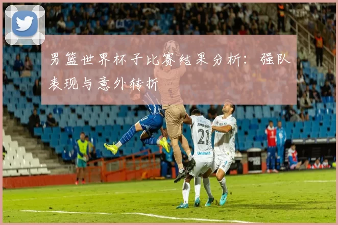 男篮世界杯子比赛结果分析：强队表现与意外转折