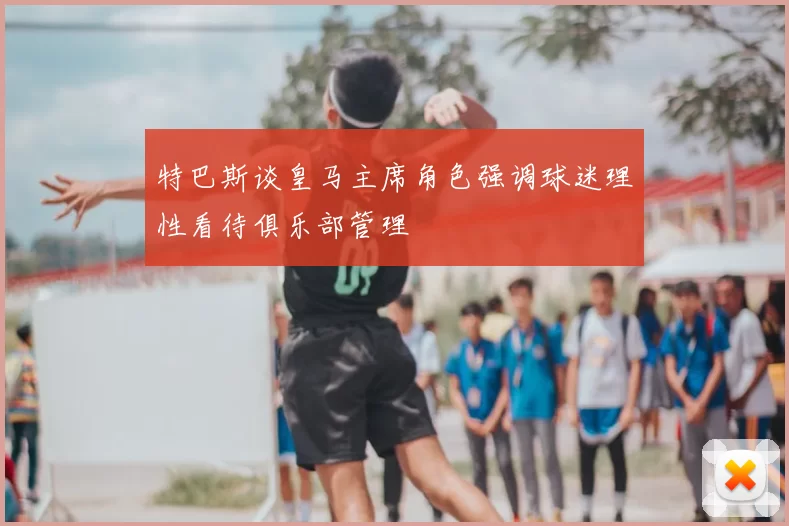 特巴斯谈皇马主席角色强调球迷理性看待俱乐部管理