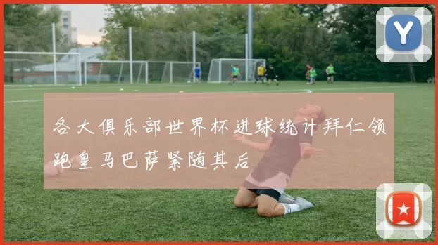 各大俱乐部世界杯进球统计拜仁领跑皇马巴萨紧随其后