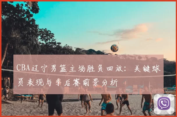 CBA辽宁男篮主场胜负回放：关键球员表现与季后赛前景分析