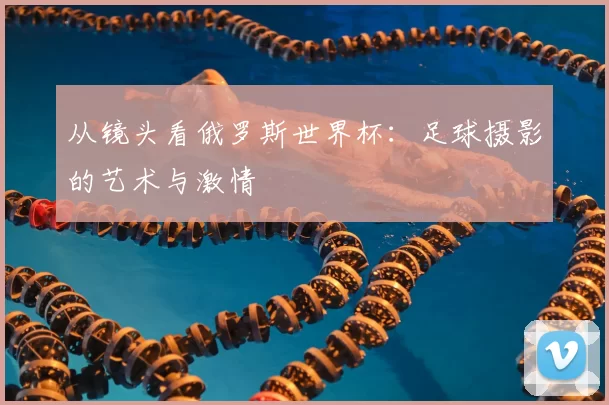 从镜头看俄罗斯世界杯:足球摄影的艺术与激情