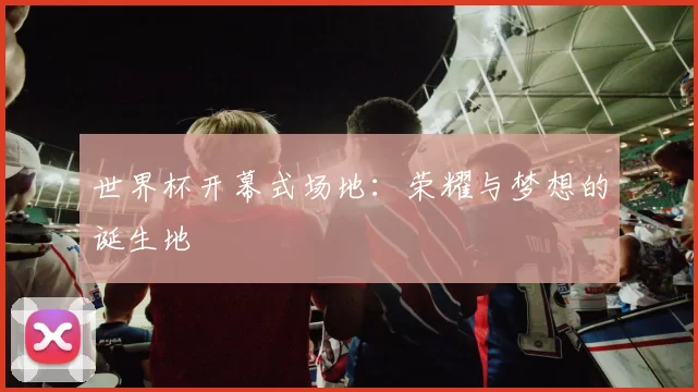 世界杯开幕式场地:荣耀与梦想的诞生地
