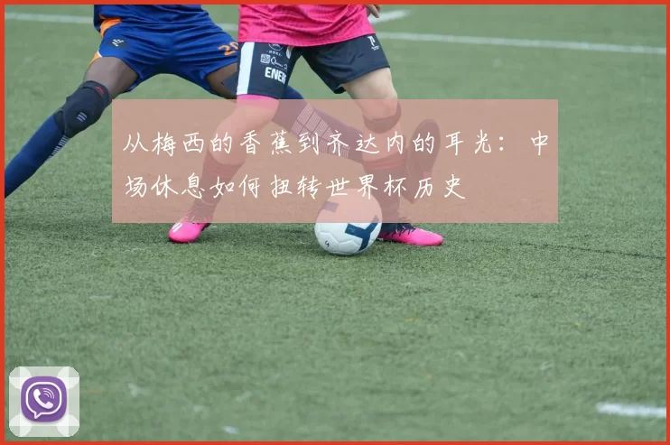 从梅西的香蕉到齐达内的耳光：中场休息如何扭转世界杯历史