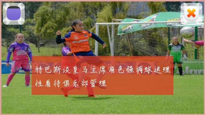 特巴斯谈皇马主席角色强调球迷理性看待俱乐部管理