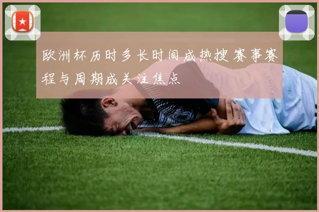 欧洲杯历时多长时间成热搜 赛事赛程与周期成关注焦点
