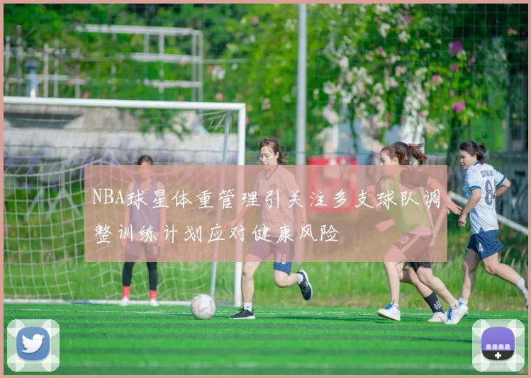 NBA球星体重管理引关注多支球队调整训练计划应对健康风险