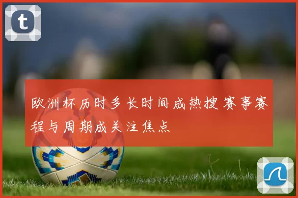 欧洲杯历时多长时间成热搜 赛事赛程与周期成关注焦点