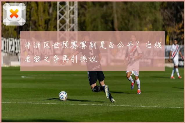 非洲区世预赛赛制是否公平？出线名额之争再引热议
