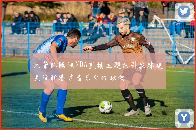 火箭队腾讯NBA直播主题曲引发球迷关注新赛季音乐合作动向