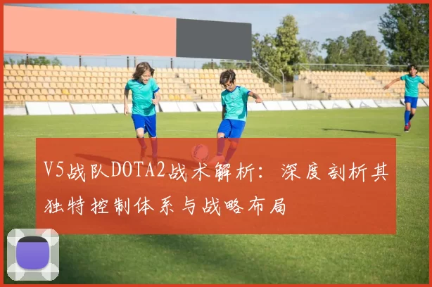 V5战队DOTA2战术解析:深度剖析其独特控制体系与战略布局